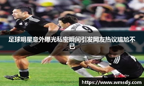 足球明星意外曝光私密瞬间引发网友热议尴尬不已